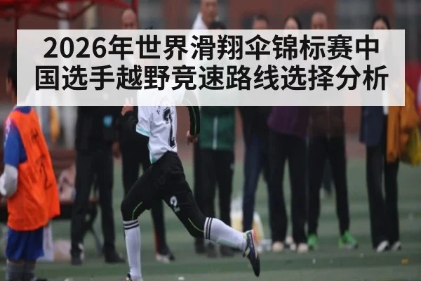 2026年世界滑翔伞锦标赛中国选手越野竞速路线选择分析