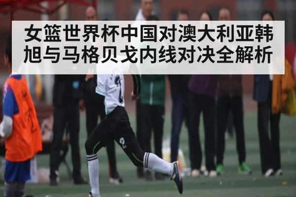 女篮世界杯中国对澳大利亚韩旭与马格贝戈内线对决全解析